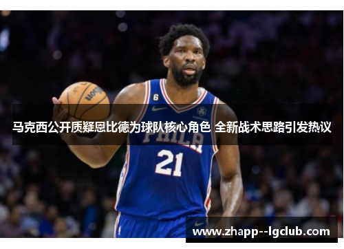 马克西公开质疑恩比德为球队核心角色 全新战术思路引发热议