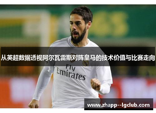 从英超数据透视阿尔瓦雷斯对阵皇马的技术价值与比赛走向 从英超数据透视阿尔瓦雷斯对阵皇马的技术价值与比赛走向