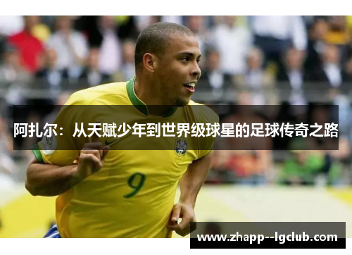 阿扎尔:从天赋少年到世界级球星的足球传奇之路 阿扎尔:从天赋少年到世界级球星的足球传奇之路