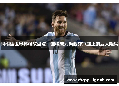 阿根廷世界杯强敌盘点:谁将成为梅西夺冠路上的最大障碍 阿根廷世界杯强敌盘点:谁将成为梅西夺冠路上的最大障碍