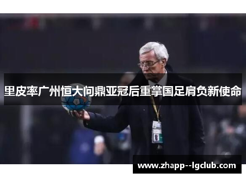 里皮率广州恒大问鼎亚冠后重掌国足肩负新使命 里皮率广州恒大问鼎亚冠后重掌国足肩负新使命